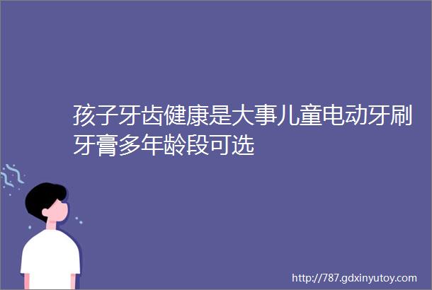 孩子牙齿健康是大事儿童电动牙刷牙膏多年龄段可选